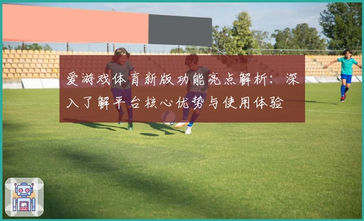 爱游戏体育新版功能亮点解析：深入了解平台核心优势与使用体验