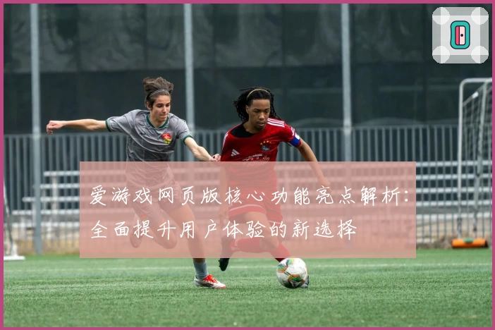 爱游戏网页版核心功能亮点解析：全面提升用户体验的新选择