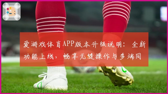 爱游戏体育APP版本升级说明：全新功能上线，畅享无缝操作与多端同步体验