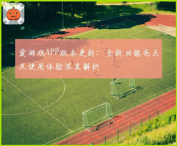 爱游戏APP版本更新：全新功能亮点及使用体验深度解析