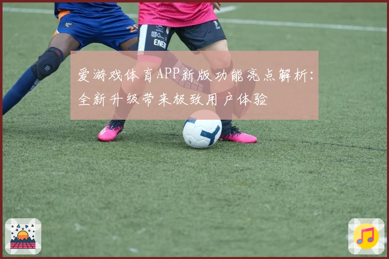 爱游戏体育APP新版功能亮点解析：全新升级带来极致用户体验