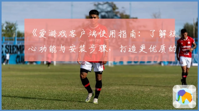 《爱游戏客户端使用指南：了解核心功能与安装步骤，打造更优质的娱乐体验》